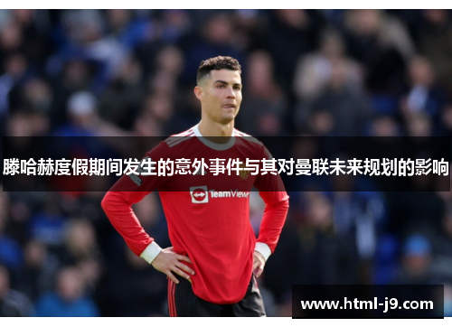 滕哈赫度假期间发生的意外事件与其对曼联未来规划的影响